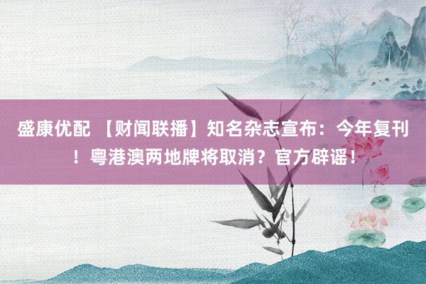 盛康优配 【财闻联播】知名杂志宣布：今年复刊！粤港澳两地牌将取消？官方辟谣！