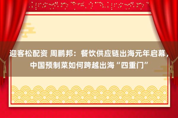 迎客松配资 周鹏邦：餐饮供应链出海元年启幕，中国预制菜如何跨越出海“四重门”