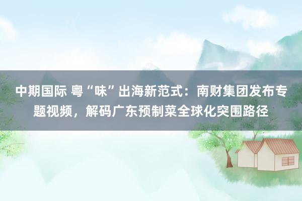 中期国际 粤“味”出海新范式：南财集团发布专题视频，解码广东预制菜全球化突围路径