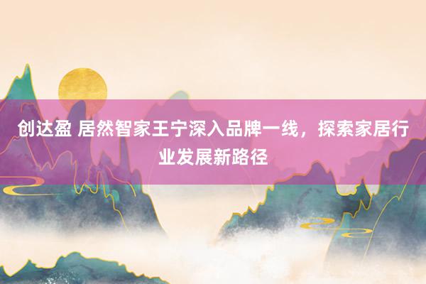 创达盈 居然智家王宁深入品牌一线，探索家居行业发展新路径