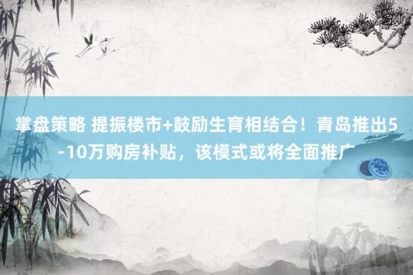掌盘策略 提振楼市+鼓励生育相结合！青岛推出5-10万购房补贴，该模式或将全面推广