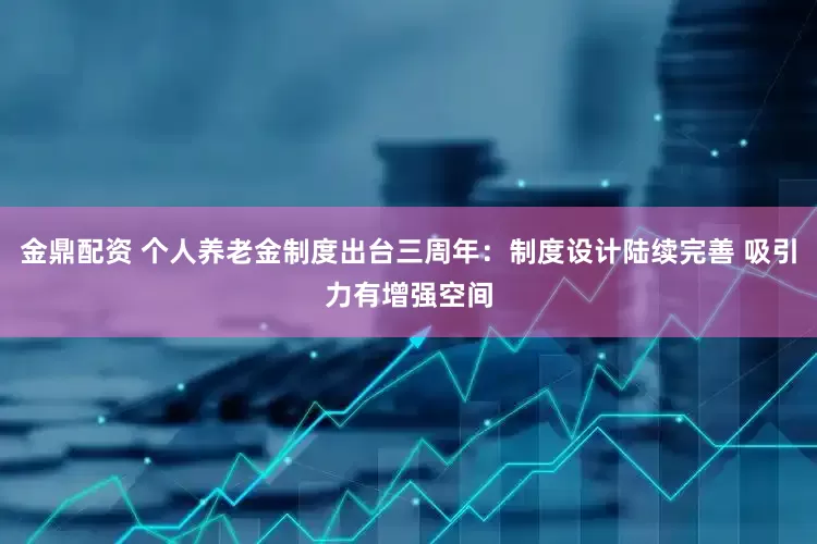 金鼎配资 个人养老金制度出台三周年：制度设计陆续完善 吸引力有增强空间