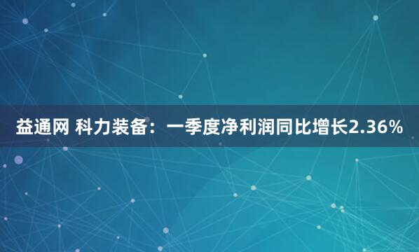 益通网 科力装备：一季度净利润同比增长2.36%