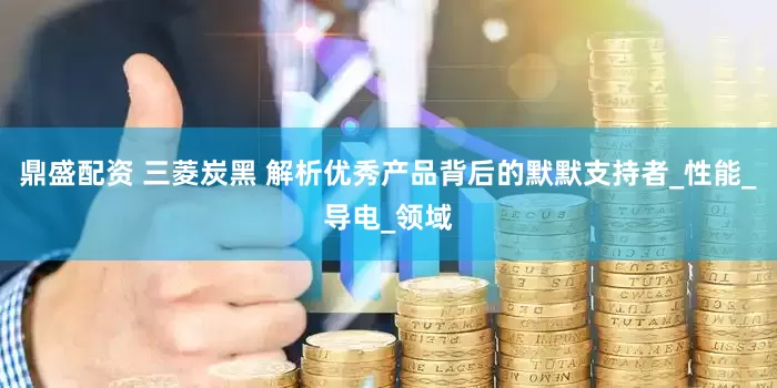 鼎盛配资 三菱炭黑 解析优秀产品背后的默默支持者_性能_导电_领域