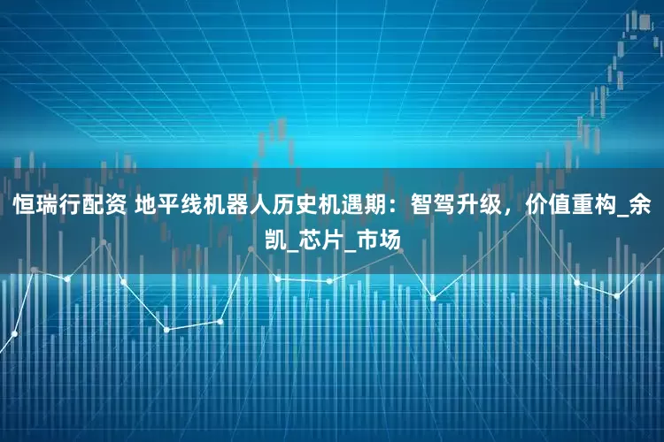 恒瑞行配资 地平线机器人历史机遇期：智驾升级，价值重构_余凯_芯片_市场