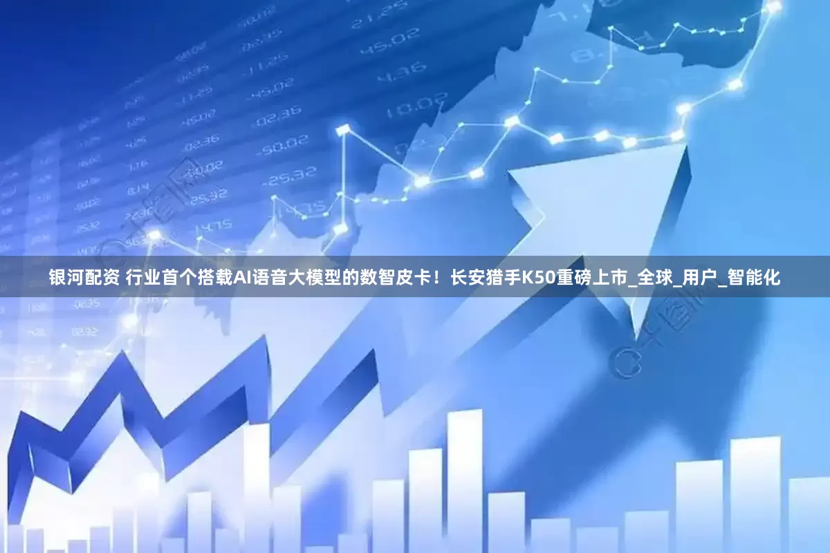 银河配资 行业首个搭载AI语音大模型的数智皮卡！长安猎手K50重磅上市_全球_用户_智能化