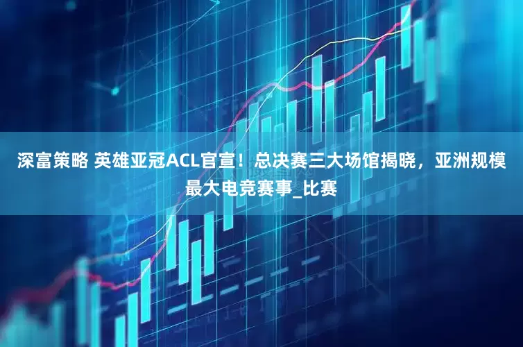 深富策略 英雄亚冠ACL官宣！总决赛三大场馆揭晓，亚洲规模最大电竞赛事_比赛