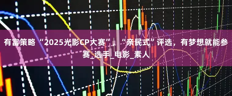 有富策略 “2025光影CP大赛”，“亲民式”评选，有梦想就能参赛_选手_电影_素人