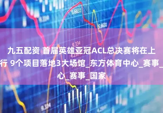 九五配资 首届英雄亚冠ACL总决赛将在上海举行 9个项目落地3大场馆_东方体育中心_赛事_国家
