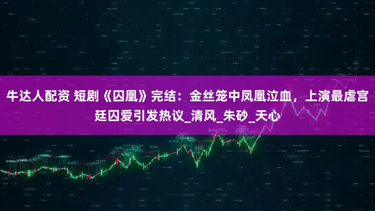 牛达人配资 短剧《囚凰》完结：金丝笼中凤凰泣血，上演最虐宫廷囚爱引发热议_清风_朱砂_天心