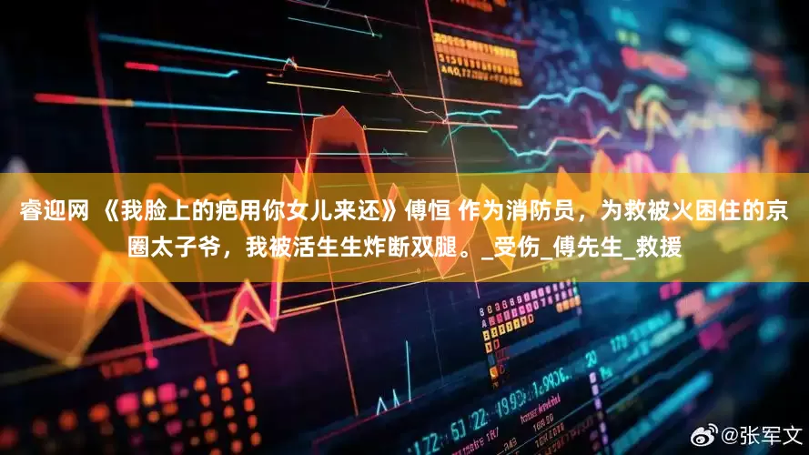 睿迎网 《我脸上的疤用你女儿来还》傅恒 作为消防员，为救被火困住的京圈太子爷，我被活生生炸断双腿。_受伤_傅先生_救援