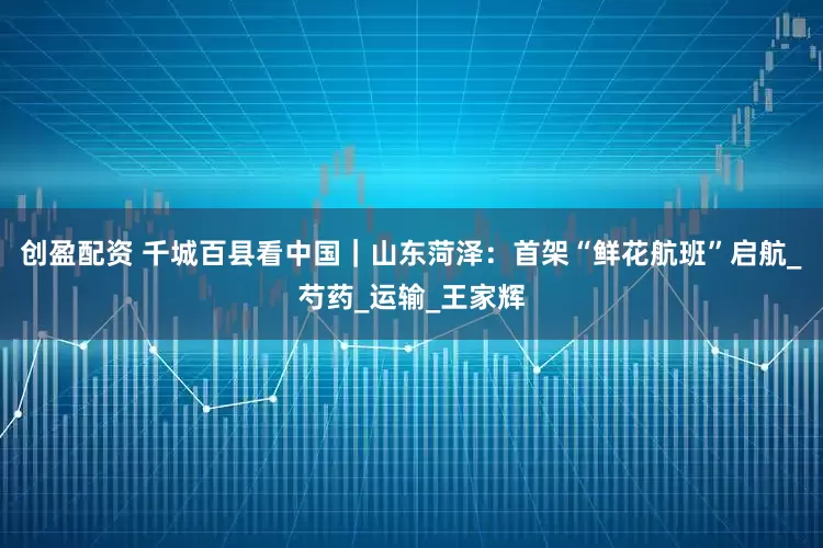 创盈配资 千城百县看中国｜山东菏泽：首架“鲜花航班”启航_芍药_运输_王家辉
