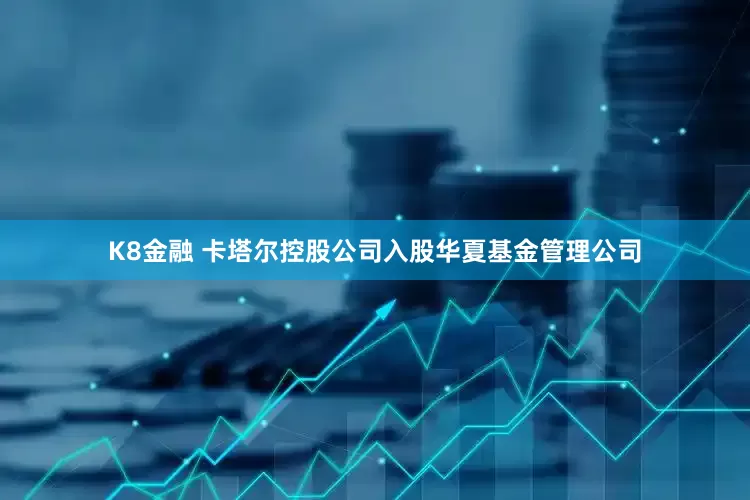 K8金融 卡塔尔控股公司入股华夏基金管理公司