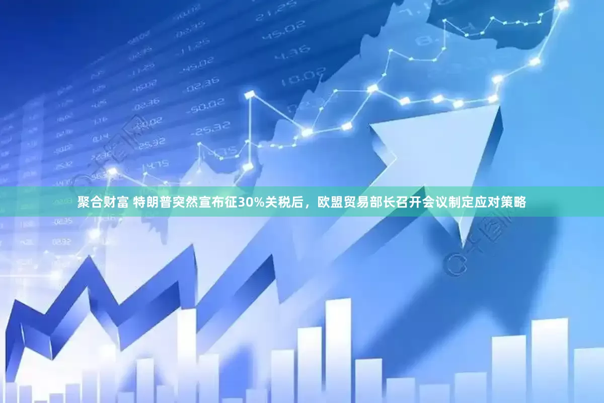 聚合财富 特朗普突然宣布征30%关税后，欧盟贸易部长召开会议制定应对策略