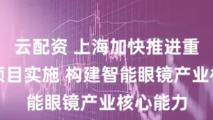 云配资 上海加快推进重大工程项目实施 构建智能眼镜产业核心能力