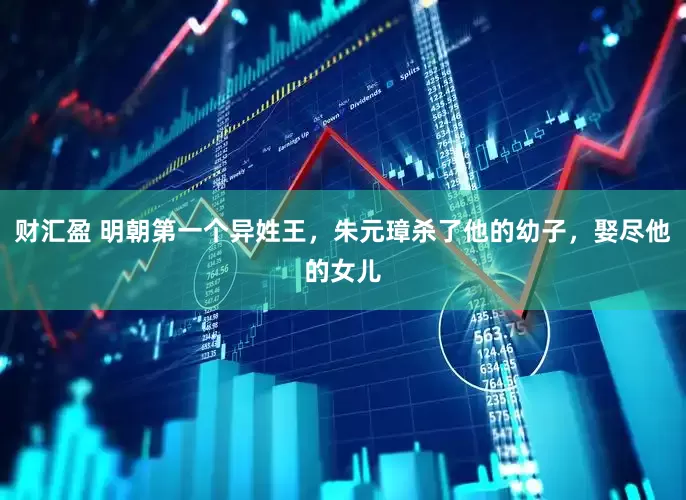 财汇盈 明朝第一个异姓王，朱元璋杀了他的幼子，娶尽他的女儿