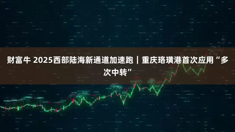 财富牛 2025西部陆海新通道加速跑｜重庆珞璜港首次应用“多次中转”