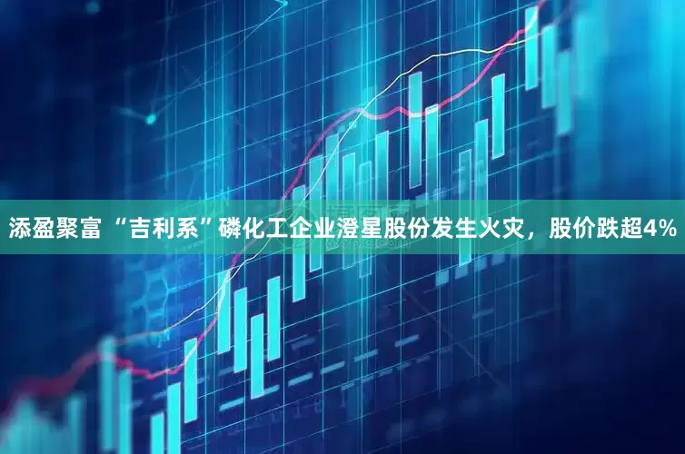 添盈聚富 “吉利系”磷化工企业澄星股份发生火灾，股价跌超4%
