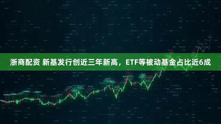 浙商配资 新基发行创近三年新高，ETF等被动基金占比近6成
