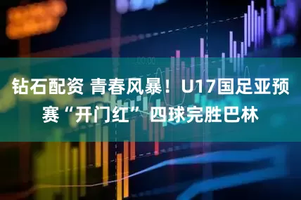 钻石配资 青春风暴！U17国足亚预赛“开门红” 四球完胜巴林